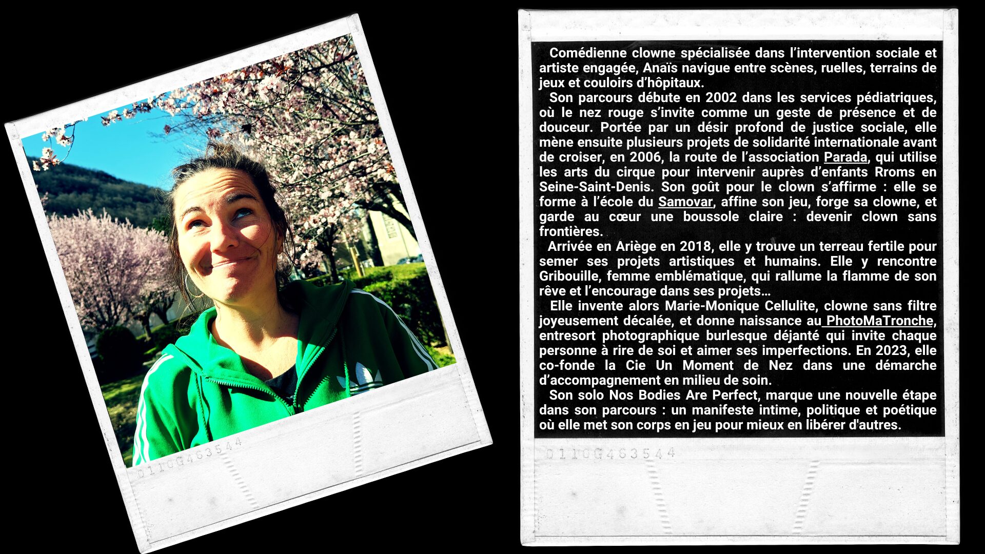 Comédienne clowne spécialisée dans l’intervention sociale et artiste engagée, Anaïs navigue entre scènes, ruelles, terrains de jeux et couloirs d’hôpitaux. Son parcours débute en 2002 dans les services pédiatriques, où le nez rouge s’invite comme un geste de présence et de douceur. Portée par un désir profond de justice sociale, elle mène ensuite plusieurs projets de solidarité internationale avant de croiser, en 2006, la route de l’association Parada, qui utilise les arts du cirque pour intervenir auprès d’enfants Rroms en Seine-Saint-Denis. Son goût pour le clown s’affirme : elle se forme à l’école du Samovar, affine son jeu, forge sa clowne, et garde au cœur une boussole claire : devenir clown sans frontières. Arrivée en Ariège en 2018, elle y trouve un terreau fertile pour semer ses projets artistiques et humains. Elle y rencontre Gribouille, femme emblématique, qui rallume la flamme de son rêve et l’encourage dans ses projets… Elle invente alors Marie-Monique Cellulite, clowne sans filtre joyeusement décalée, et donne naissance au PhotoMaTronche, entresort photographique burlesque déjanté qui invite chaque personne à rire de soi et aimer ses imperfections. En 2023, elle co-fonde la Cie Un Moment de Nez dans une démarche d’accompagnement en milieu de soin. Son solo Nos Bodies Are Perfect, marque une nouvelle étape dans son parcours : un manifeste intime, politique et poétique où elle met son corps en jeu pour mieux en libérer d'autres.